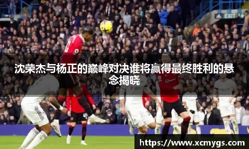 沈荣杰与杨正的巅峰对决谁将赢得最终胜利的悬念揭晓